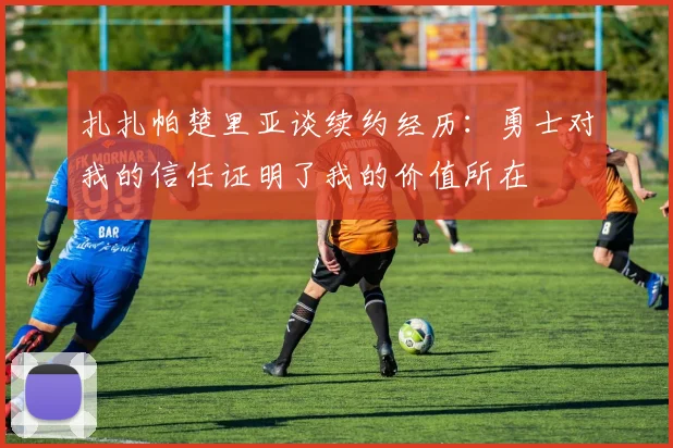 扎扎帕楚里亚谈续约经历：勇士对我的信任证明了我的价值所在