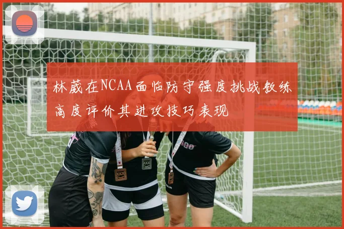 林葳在NCAA面临防守强度挑战教练高度评价其进攻技巧表现
