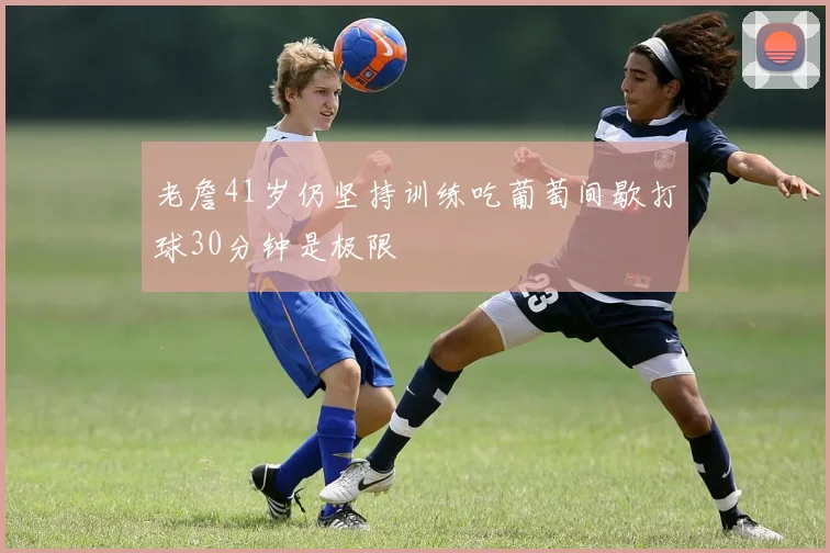 老詹41岁仍坚持训练吃葡萄间歇打球30分钟是极限