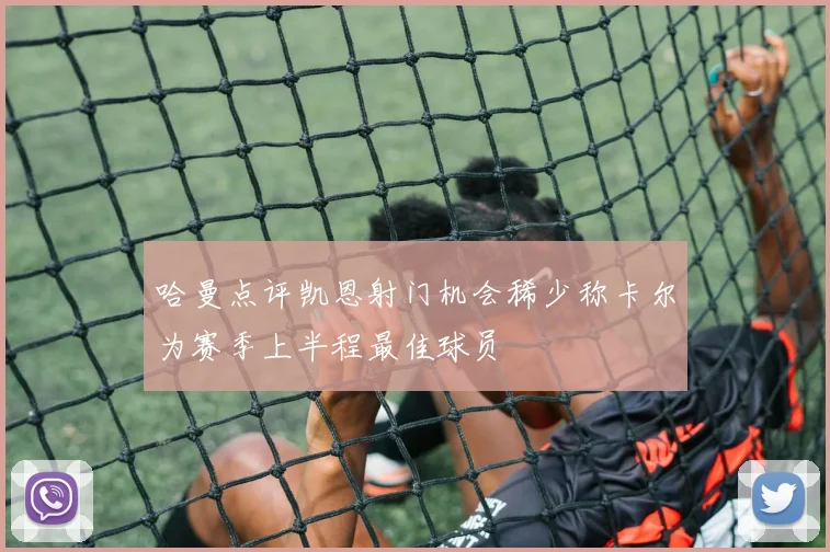 哈曼点评凯恩射门机会稀少称卡尔为赛季上半程最佳球员