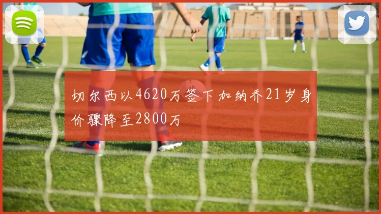 切尔西以4620万签下加纳乔21岁身价骤降至2800万