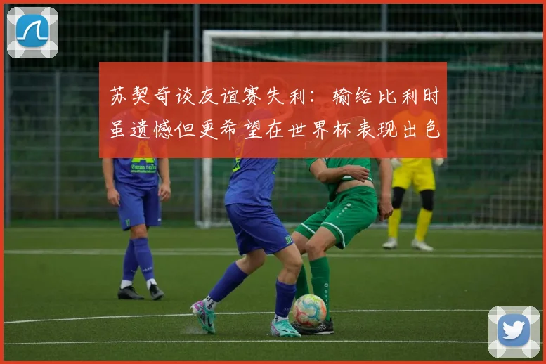 苏契奇谈友谊赛失利：输给比利时虽遗憾但更希望在世界杯表现出色