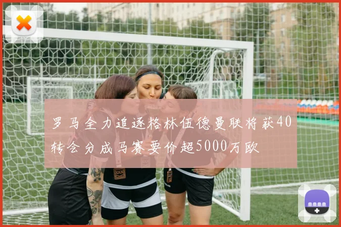 罗马全力追逐格林伍德曼联将获40转会分成马赛要价超5000万欧