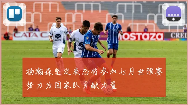 杨瀚森坚定表态将参加七月世预赛努力为国家队贡献力量