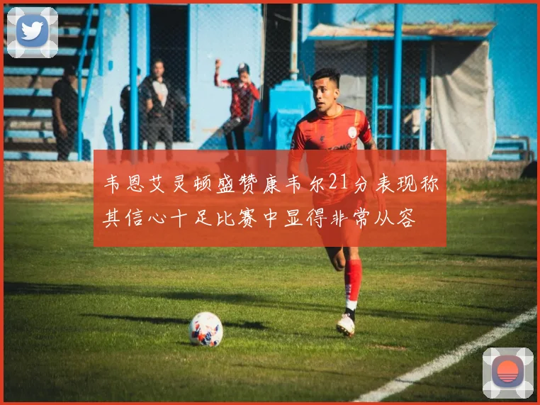 韦恩艾灵顿盛赞康韦尔21分表现称其信心十足比赛中显得非常从容