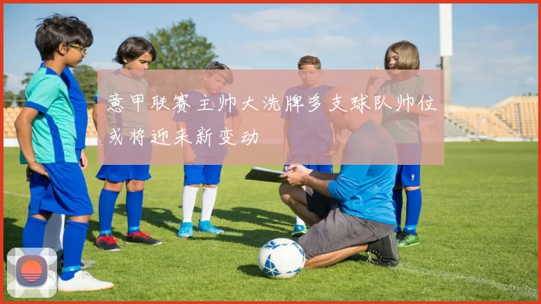 意甲联赛主帅大洗牌多支球队帅位或将迎来新变动