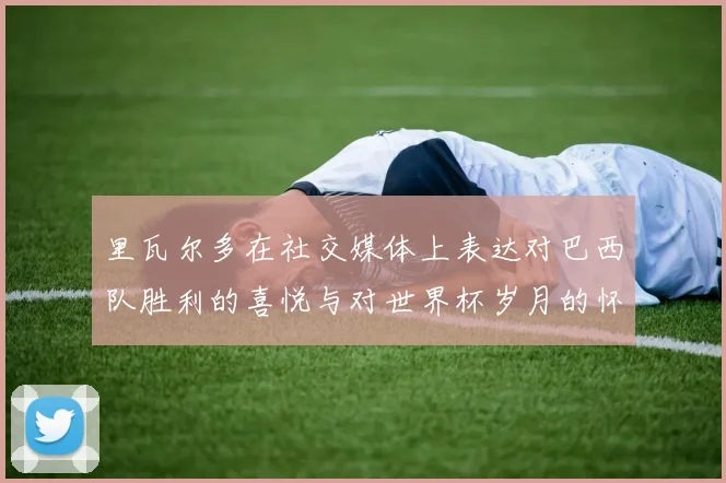 里瓦尔多在社交媒体上表达对巴西队胜利的喜悦与对世界杯岁月的怀念